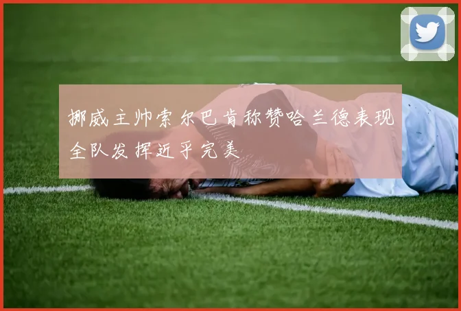 挪威主帅索尔巴肯称赞哈兰德表现全队发挥近乎完美