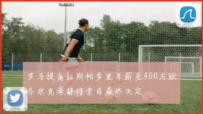 罗马提高拉斯帕多里年薪至400万欧齐尔克泽静待索肖最终决定