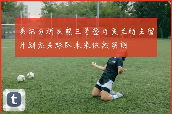 美记分析灰熊三号签与莫兰特去留计划无关球队未来依然明朗