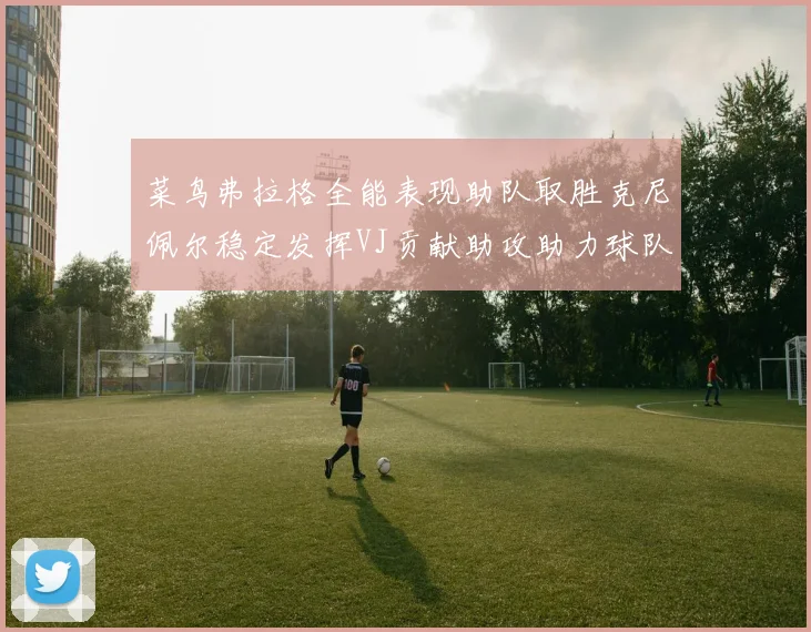 菜鸟弗拉格全能表现助队取胜克尼佩尔稳定发挥VJ贡献助攻助力球队进攻
