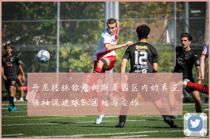 丹尼格林称詹姆斯是园区内的真正领袖促进球队团结与合作