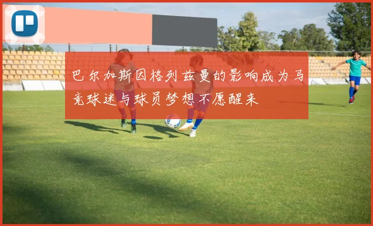 巴尔加斯因格列兹曼的影响成为马竞球迷与球员梦想不愿醒来