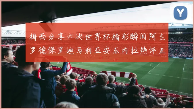 梅西分享六次世界杯精彩瞬间阿圭罗德保罗迪马利亚安东内拉热评互动