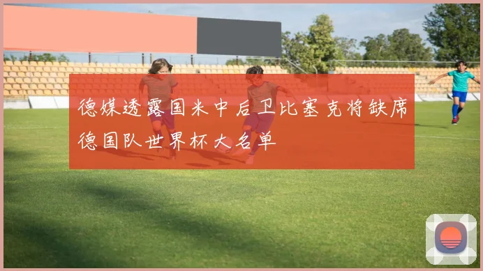 德媒透露国米中后卫比塞克将缺席德国队世界杯大名单