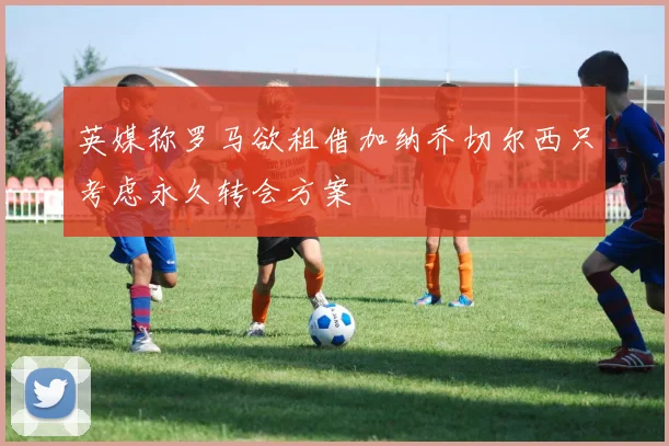 英媒称罗马欲租借加纳乔切尔西只考虑永久转会方案