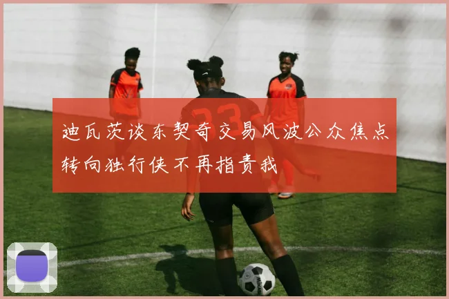 迪瓦茨谈东契奇交易风波公众焦点转向独行侠不再指责我