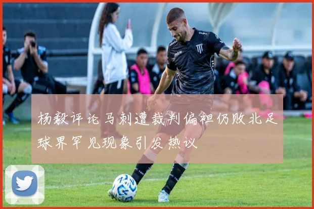 杨毅评论马刺遭裁判偏袒仍败北足球界罕见现象引发热议