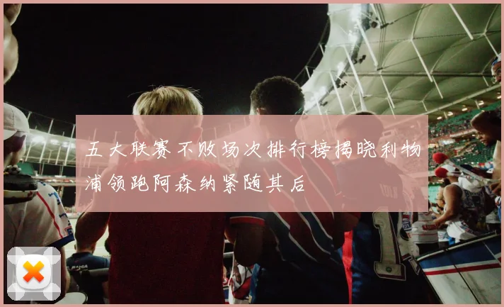 五大联赛不败场次排行榜揭晓利物浦领跑阿森纳紧随其后