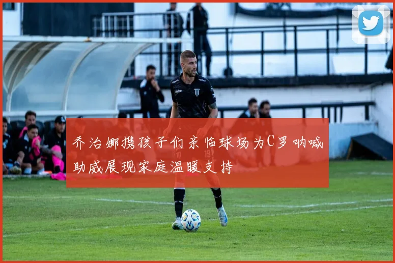 乔治娜携孩子们亲临球场为C罗呐喊助威展现家庭温暖支持