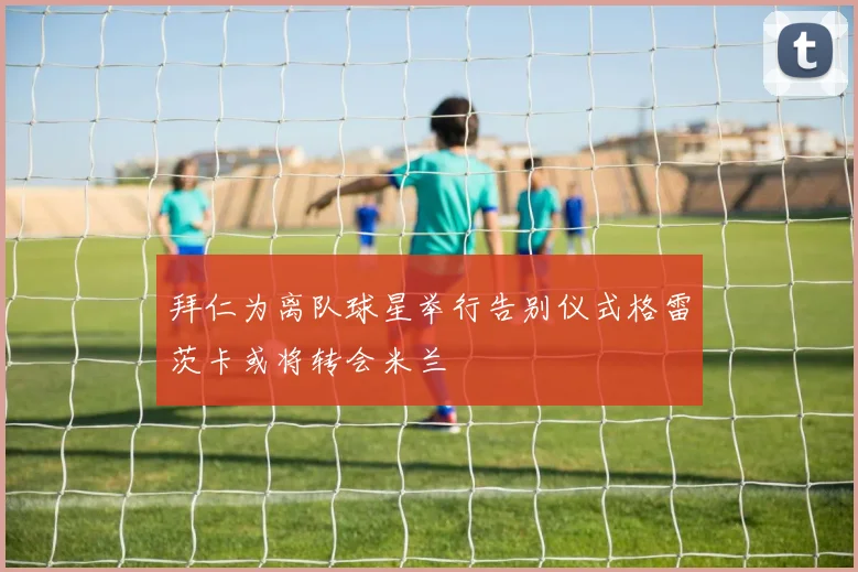 拜仁为离队球星举行告别仪式格雷茨卡或将转会米兰