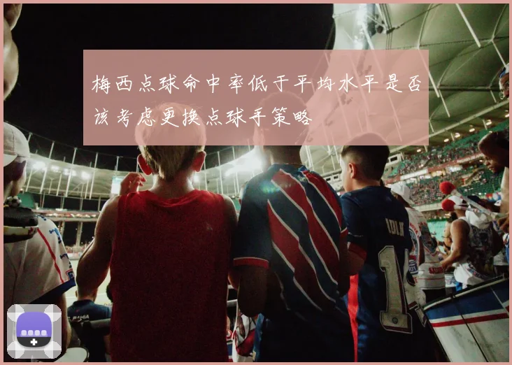 梅西点球命中率低于平均水平是否该考虑更换点球手策略