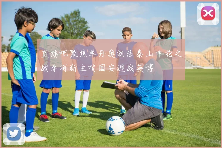 直播吧聚焦单丹奥执法泰山申花之战李海新主哨国安迎战英博